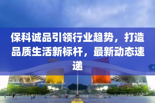 ?？普\品引領(lǐng)行業(yè)趨勢，打造品質(zhì)生活新標(biāo)桿，最新動態(tài)速遞