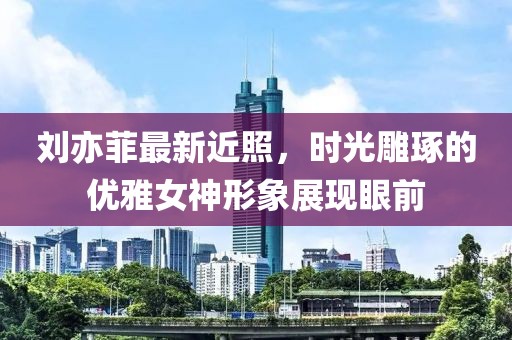 劉亦菲最新近照，時(shí)光雕琢的優(yōu)雅女神形象展現(xiàn)眼前