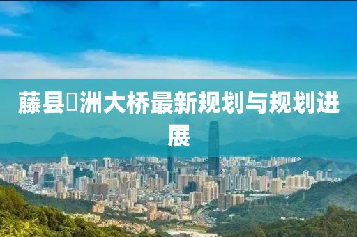藤縣禤洲大橋最新規(guī)劃與規(guī)劃進(jìn)展
