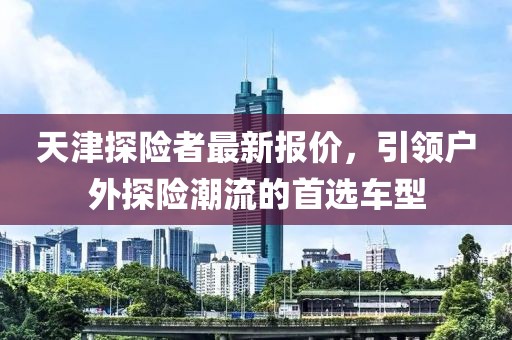 天津探險者最新報價，引領(lǐng)戶外探險潮流的首選車型