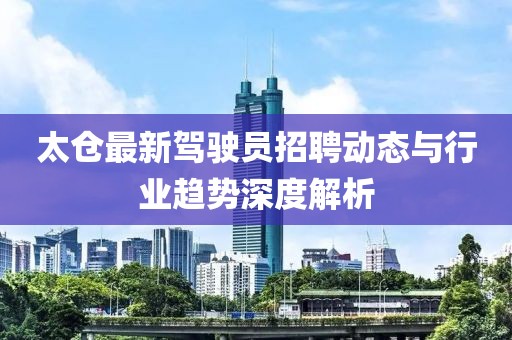 太倉最新駕駛員招聘動態(tài)與行業(yè)趨勢深度解析
