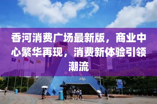 香河消費(fèi)廣場(chǎng)最新版，商業(yè)中心繁華再現(xiàn)，消費(fèi)新體驗(yàn)引領(lǐng)潮流