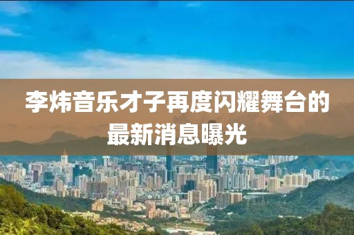 李煒音樂才子再度閃耀舞臺(tái)的最新消息曝光