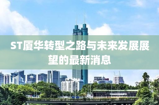 ST廈華轉(zhuǎn)型之路與未來(lái)發(fā)展展望的最新消息