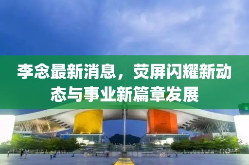 李念最新消息，熒屏閃耀新動態(tài)與事業(yè)新篇章發(fā)展