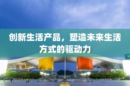 創(chuàng)新生活產(chǎn)品，塑造未來生活方式的驅(qū)動(dòng)力