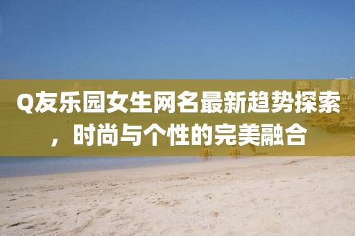 Q友樂園女生網(wǎng)名最新趨勢(shì)探索，時(shí)尚與個(gè)性的完美融合