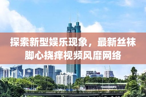 探索新型娛樂現(xiàn)象，最新絲襪腳心撓癢視頻風(fēng)靡網(wǎng)絡(luò)
