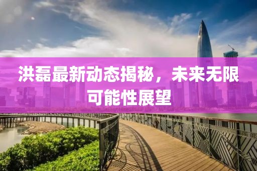 洪磊最新動(dòng)態(tài)揭秘，未來無限可能性展望