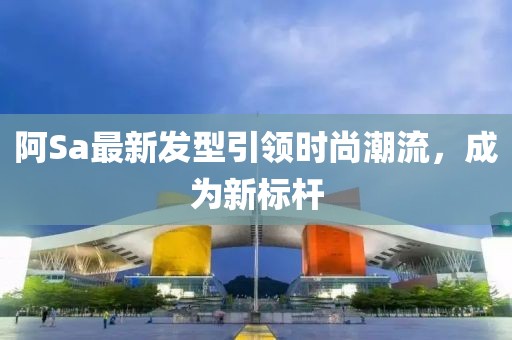 阿Sa最新發(fā)型引領(lǐng)時尚潮流，成為新標桿