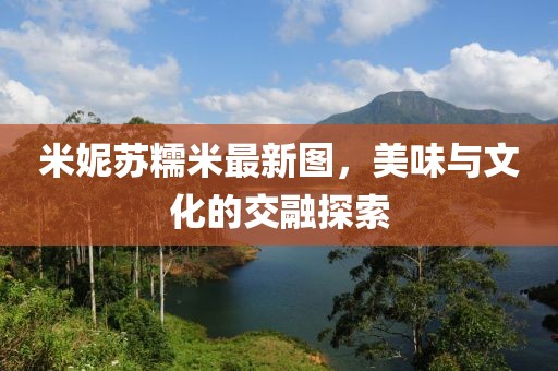 米妮蘇糯米最新圖，美味與文化的交融探索