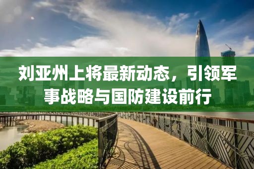 劉亞州上將最新動態(tài)，引領(lǐng)軍事戰(zhàn)略與國防建設(shè)前行