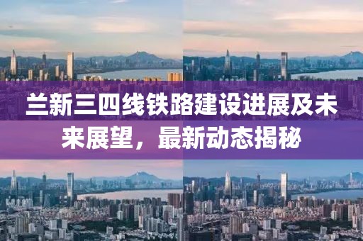 蘭新三四線鐵路建設(shè)進展及未來展望，最新動態(tài)揭秘