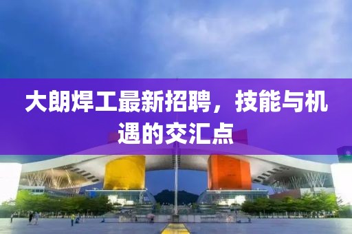 大朗焊工最新招聘，技能與機(jī)遇的交匯點(diǎn)