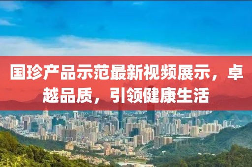 國珍產(chǎn)品示范最新視頻展示，卓越品質(zhì)，引領(lǐng)健康生活