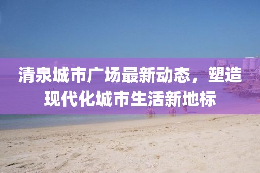 清泉城市廣場最新動態(tài)，塑造現(xiàn)代化城市生活新地標(biāo)