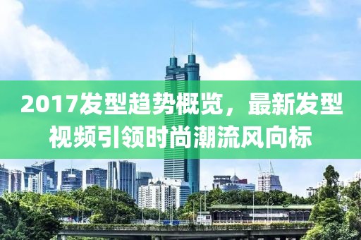2017發(fā)型趨勢概覽，最新發(fā)型視頻引領(lǐng)時尚潮流風向標