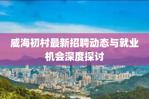 威海初村最新招聘動態(tài)與就業(yè)機會深度探討