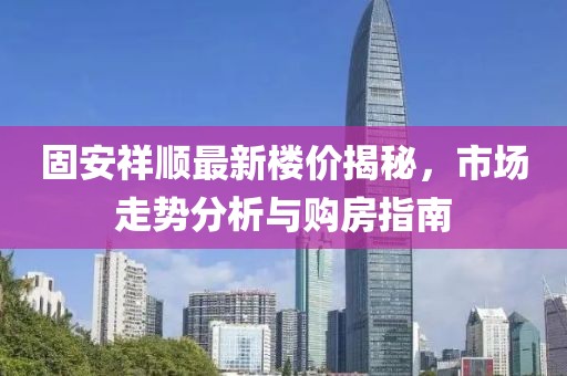 固安祥順最新樓價揭秘，市場走勢分析與購房指南