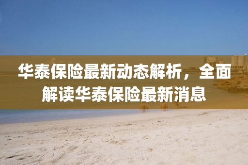 華泰保險(xiǎn)最新動(dòng)態(tài)解析，全面解讀華泰保險(xiǎn)最新消息