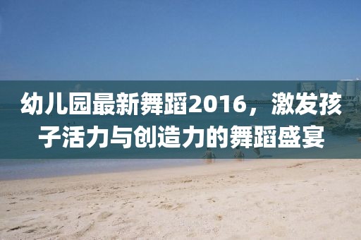 幼兒園最新舞蹈2016，激發(fā)孩子活力與創(chuàng)造力的舞蹈盛宴