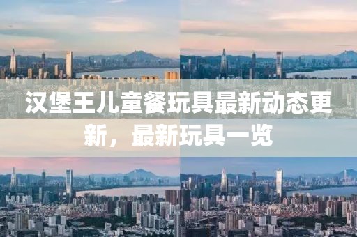 漢堡王兒童餐玩具最新動(dòng)態(tài)更新，最新玩具一覽