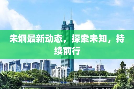 朱炯最新動態(tài)，探索未知，持續(xù)前行