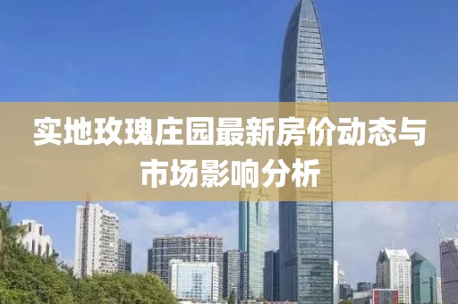 實地玫瑰莊園最新房價動態(tài)與市場影響分析