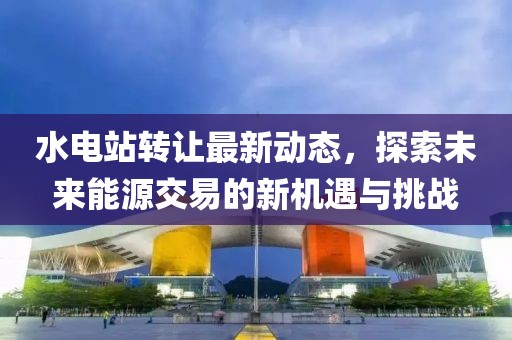 水電站轉(zhuǎn)讓最新動(dòng)態(tài)，探索未來(lái)能源交易的新機(jī)遇與挑戰(zhàn)