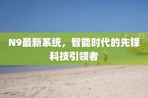 N9最新系統(tǒng)，智能時代的先鋒科技引領者
