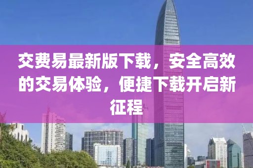 交費(fèi)易最新版下載，安全高效的交易體驗(yàn)，便捷下載開啟新征程