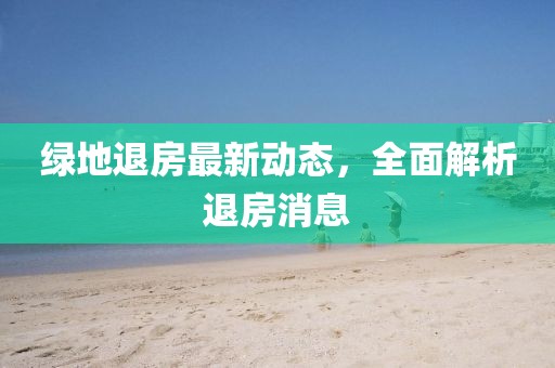 綠地退房最新動態(tài)，全面解析退房消息