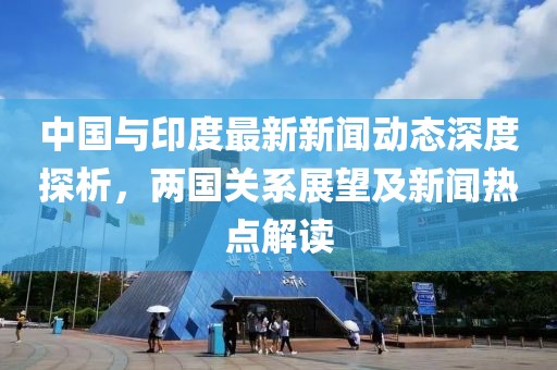 中國(guó)與印度最新新聞動(dòng)態(tài)深度探析，兩國(guó)關(guān)系展望及新聞熱點(diǎn)解讀