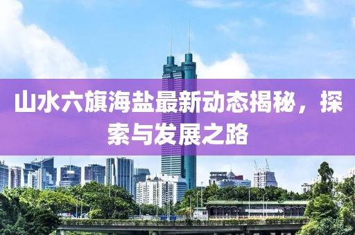 山水六旗海鹽最新動(dòng)態(tài)揭秘，探索與發(fā)展之路