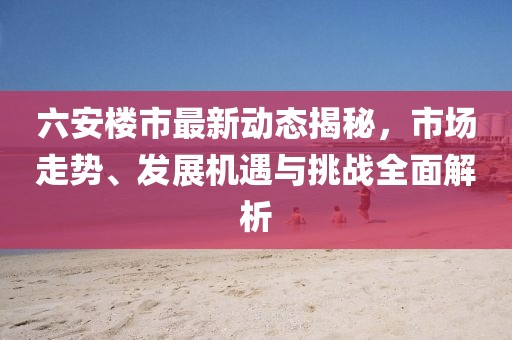 六安樓市最新動(dòng)態(tài)揭秘，市場(chǎng)走勢(shì)、發(fā)展機(jī)遇與挑戰(zhàn)全面解析