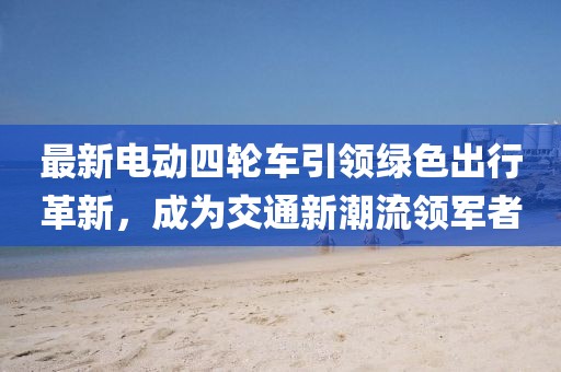 最新電動四輪車引領(lǐng)綠色出行革新，成為交通新潮流領(lǐng)軍者