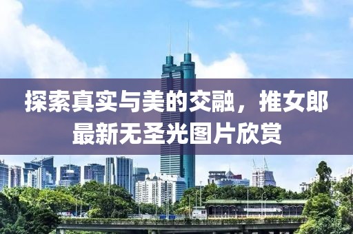 探索真實(shí)與美的交融，推女郎最新無(wú)圣光圖片欣賞