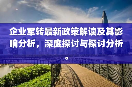 企業(yè)軍轉(zhuǎn)最新政策解讀及其影響分析，深度探討與探討分析。