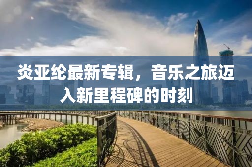 炎亞綸最新專輯，音樂(lè)之旅邁入新里程碑的時(shí)刻