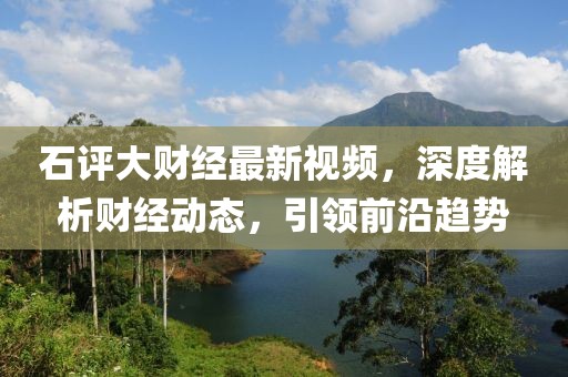 石評大財經(jīng)最新視頻，深度解析財經(jīng)動態(tài)，引領前沿趨勢