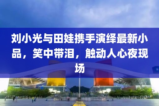 劉小光與田娃攜手演繹最新小品，笑中帶淚，觸動人心夜現(xiàn)場
