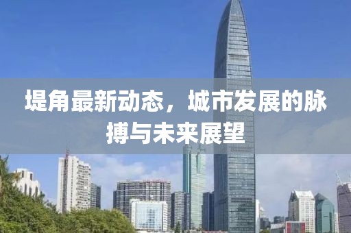 堤角最新動態(tài)，城市發(fā)展的脈搏與未來展望