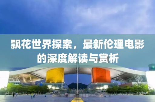 飄花世界探索，最新倫理電影的深度解讀與賞析