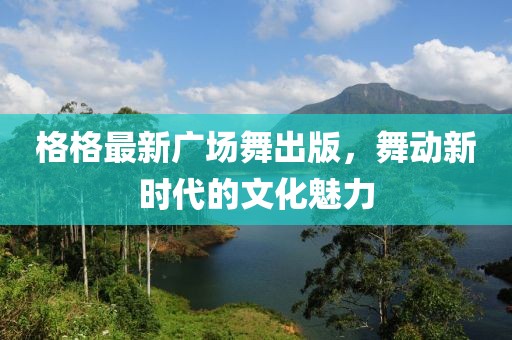 格格最新廣場舞出版，舞動新時代的文化魅力