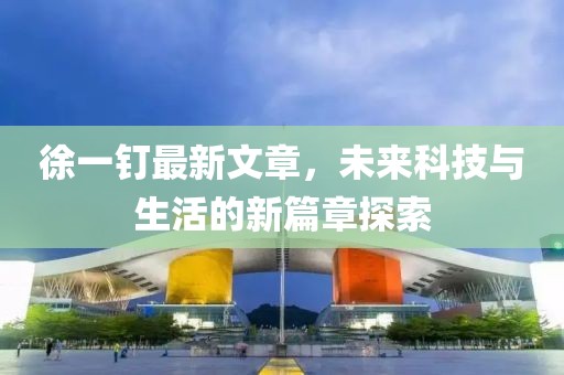 徐一釘最新文章，未來科技與生活的新篇章探索