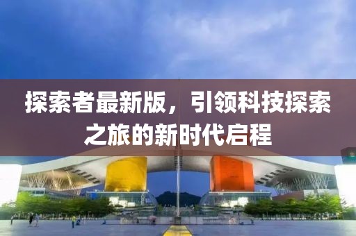 探索者最新版，引領科技探索之旅的新時代啟程