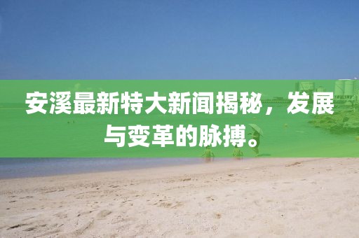 安溪最新特大新聞揭秘，發(fā)展與變革的脈搏。