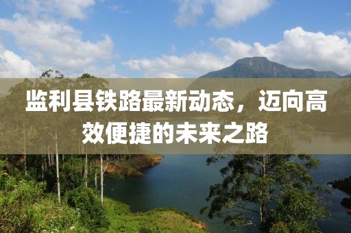 監(jiān)利縣鐵路最新動(dòng)態(tài)，邁向高效便捷的未來(lái)之路