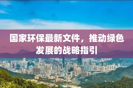 國家環(huán)保最新文件，推動(dòng)綠色發(fā)展的戰(zhàn)略指引