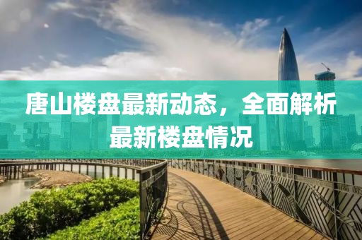 唐山樓盤最新動(dòng)態(tài)，全面解析最新樓盤情況